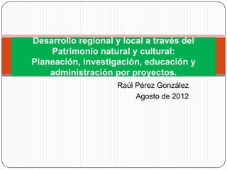 Desarrollo regional y local a través del
    Patrimonio natural y cultural:
Planeación, investigación, educación y
    administración por proyectos.
                    Raúl Pérez González
                         Agosto de 2012
 