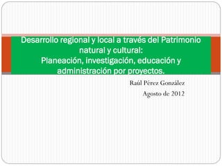 Desarrollo regional y local a través del Patrimonio
                natural y cultural:
    Planeación, investigación, educación y
          administración por proyectos.
                              Raúl Pérez González
                                   Agosto de 2012
 