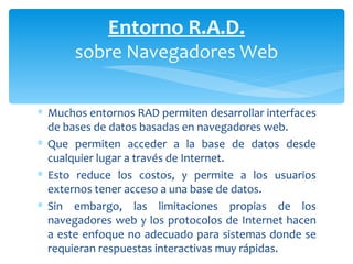 Muchos entornos RAD permiten desarrollar interfaces de bases de datos basadas en navegadores web.  Que permiten acceder a la base de datos desde cualquier lugar a través de Internet.  Esto reduce los costos, y permite a los usuarios externos tener acceso a una base de datos.  Sin embargo, las limitaciones propias de los navegadores web y los protocolos de Internet hacen a este enfoque no adecuado para sistemas donde se requieran respuestas  interactivas muy rápidas. Entorno R.A.D. sobre Navegadores Web 