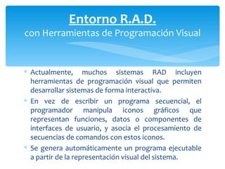 Actualmente, muchos sistemas RAD incluyen herramientas de programación visual  que permiten desarrollar sistemas de forma interactiva. En vez de escribir un programa secuencial, el programador manipula iconos gráficos que representan funciones, datos o componentes de interfaces de usuario, y asocia el procesamiento de secuencias de comandos con estos iconos.  Se genera automáticamente un programa ejecutable a partir de la  representación visual del sistema. Entorno R.A.D. con Herramientas de Programación Visual 