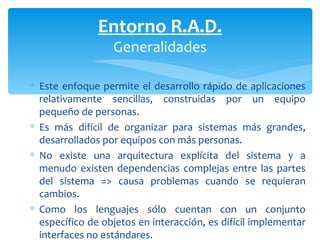 Este enfoque permite el desarrollo rápido de aplicaciones relativamente sencillas, construidas por un equipo pequeño de personas.  Es más difícil de organizar para sistemas más grandes, desarrollados por equipos con más personas.  No existe una arquitectura explícita del sistema y a menudo existen dependencias complejas entre las partes del sistema => causa problemas cuando se requieran cambios.  Como los lenguajes sólo cuentan con un conjunto específico de objetos en interacción, es difícil implementar interfaces no estándares. Entorno R.A.D. Generalidades 
