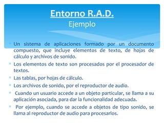 Un sistema de aplicaciones formado por un documento compuesto, que incluye elementos de texto, de hojas de cálculo y archivos de sonido.  Los elementos de texto son procesados por el procesador de textos. Las tablas, por hojas de cálculo. Los archivos de sonido, por el reproductor de audio. Cuando un usuario accede a un objeto particular, se llama a su aplicación asociada, para dar la funcionalidad adecuada. Por ejemplo, cuando se accede a objetos de tipo sonido, se llama al  reproductor de audio para procesarlos. Entorno R.A.D. Ejemplo 