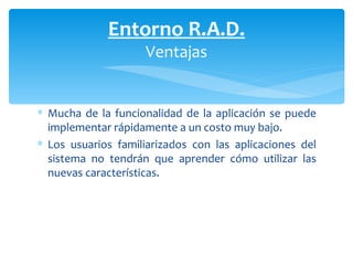 Mucha de la funcionalidad de la aplicación se puede implementar rápidamente a un costo muy bajo.  Los usuarios familiarizados con las aplicaciones del sistema no tendrán que aprender cómo utilizar las nuevas características.  Entorno R.A.D. Ventajas 
