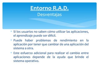 Si los usuarios no saben cómo utilizar las aplicaciones, el aprendizaje puede ser difícil.  Puede haber problemas de rendimiento en la aplicación por tener que cambiar de una aplicación del sistema a otra.  Este esfuerzo adicional para realizar el cambio entre aplicaciones depende de la ayuda que brinde el sistema operativo. Entorno R.A.D. Desventajas 