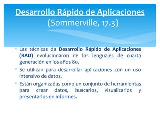 Las técnicas de  Desarrollo Rápido de Aplicaciones (RAD)  evolucionaron de los lenguajes de cuarta generación en los años 80.  Se utilizan para desarrollar aplicaciones con un uso intensivo de datos.  Están organizadas como un conjunto de herramientas para crear datos, buscarlos, visualizarlos y presentarlos en informes. Desarrollo Rápido de Aplicaciones (Sommerville, 17.3) 