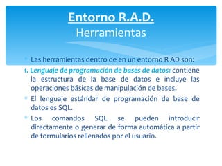 Las herramientas dentro de en un entorno R AD son: 1.   L enguaje de programación de bases de datos:  contiene la estructura de la base de datos e incluye las operaciones básicas de manipulación de bases.  El lenguaje estándar de programación de base de datos es SQL.  Los comandos SQL se pueden introducir directamente o generar de forma automática a partir de formularios rellenados por el usuario. Entorno R.A.D. Herramientas 