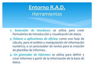 2.   Generador de interfaces:   se utiliza para crear formularios de introducción y visual ización de datos. 3.  Enlaces a aplicaciones de oficina:   como una hoja de cálculo, para el análisis y manipulación de información numérica, o un procesador de textos para la creación de plantillas  de informes. 4.  Un generador de informes:   se utiliza para definir y crear informes a partir de la información de la base de datos. Entorno R.A.D. Herramientas 
