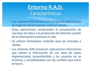 Los sistemas RAD tienen éxito porque las aplicaciones de negocio tienen muchas cosas en común.  Estas aplicaciones comprenden la actualización de una base de datos y la producción de informes a partir de la información existente en ella.  Se utilizan formularios estándar para las entradas y salidas.  Los sistemas RAD producen aplicaciones interactivas que toman la información de una base de datos organizacional, presentándola a los usuarios en su terminal, y actualizándola con los cambios que éstos le hacen. Entorno R.A.D. Características 