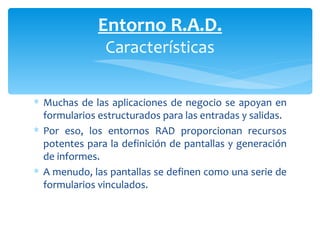 Muchas de las aplicaciones de negocio se apoyan en formularios estructurados para las entradas y salidas. Por eso, los entornos RAD proporcionan recursos potentes para la definición de pantallas y generación de informes.  A menudo, las pantallas se definen como una serie de formularios vinculados. Entorno R.A.D. Características 