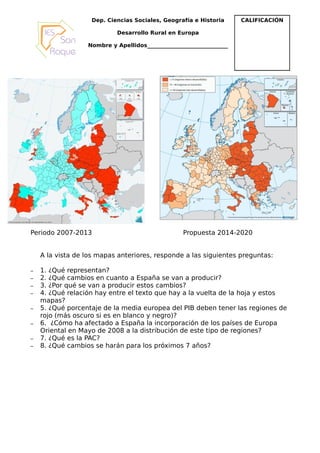 Dep. Ciencias Sociales, Geografía e Historia      CALIFICACIÓN

                           Desarrollo Rural en Europa

                  Nombre y Apellidos______________________________




Periodo 2007-2013                                 Propuesta 2014-2020


    A la vista de los mapas anteriores, responde a las siguientes preguntas:

–   1. ¿Qué representan?
–   2. ¿Qué cambios en cuanto a España se van a producir?
–   3. ¿Por qué se van a producir estos cambios?
–   4. ¿Qué relación hay entre el texto que hay a la vuelta de la hoja y estos
    mapas?
–   5. ¿Qué porcentaje de la media europea del PIB deben tener las regiones de
    rojo (más oscuro si es en blanco y negro)?
–   6. ¿Cómo ha afectado a España la incorporación de los países de Europa
    Oriental en Mayo de 2008 a la distribución de este tipo de regiones?
–   7. ¿Qué es la PAC?
–   8. ¿Qué cambios se harán para los próximos 7 años?
 
