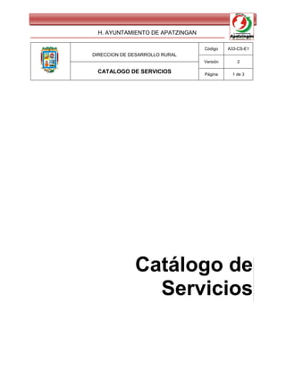 H. AYUNTAMIENTO DE APATZINGAN

                                 Código    A33-CS-E1
DIRECCION DE DESARROLLO RURAL
                                 Versión       2

 CATALOGO DE SERVICIOS           Página      1 de 3




              Catálogo de
                Servicios
 