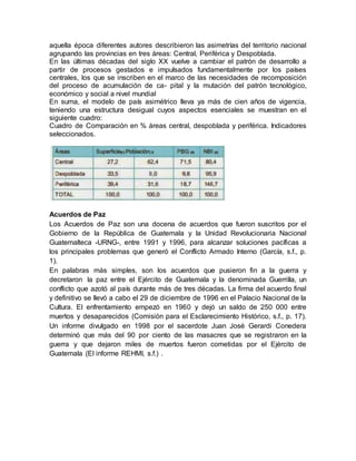 aquella época diferentes autores describieron las asimetrías del territorio nacional
agrupando las provincias en tres áreas: Central, Periférica y Despoblada.
En las últimas décadas del siglo XX vuelve a cambiar el patrón de desarrollo a
partir de procesos gestados e impulsados fundamentalmente por los países
centrales, los que se inscriben en el marco de las necesidades de recomposición
del proceso de acumulación de ca- pital y la mutación del patrón tecnológico,
económico y social a nivel mundial
En suma, el modelo de país asimétrico lleva ya más de cien años de vigencia,
teniendo una estructura desigual cuyos aspectos esenciales se muestran en el
siguiente cuadro:
Cuadro de Comparación en % áreas central, despoblada y periférica. Indicadores
seleccionados.
Acuerdos de Paz
Los Acuerdos de Paz son una docena de acuerdos que fueron suscritos por el
Gobierno de la República de Guatemala y la Unidad Revolucionaria Nacional
Guatemalteca -URNG-, entre 1991 y 1996, para alcanzar soluciones pacíficas a
los principales problemas que generó el Conflicto Armado Interno (García, s.f., p.
1).
En palabras más simples, son los acuerdos que pusieron fin a la guerra y
decretaron la paz entre el Ejército de Guatemala y la denominada Guerrilla, un
conflicto que azotó al país durante más de tres décadas. La firma del acuerdo final
y definitivo se llevó a cabo el 29 de diciembre de 1996 en el Palacio Nacional de la
Cultura. El enfrentamiento empezó en 1960 y dejó un saldo de 250 000 entre
muertos y desaparecidos (Comisión para el Esclarecimiento Histórico, s.f., p. 17).
Un informe divulgado en 1998 por el sacerdote Juan José Gerardi Conedera
determinó que más del 90 por ciento de las masacres que se registraron en la
guerra y que dejaron miles de muertos fueron cometidas por el Ejército de
Guatemala (El informe REHMI, s.f.) .
 
