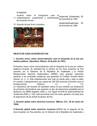 la legalidad
11
Acuerdo sobre el cronograma para la
implementación, cumplimiento y verificaciónde
los acuerdos de paz
Guatemala (Guatemala), 29
de diciembre de 1996
12 Acuerdo de paz firme y duradera
Guatemala(Guatemala), 29
de diciembre de 1996
OBJETO DE CADA ACUERDO DE PAZ
1. Acuerdo marco sobre democratización para la búsqueda de la paz por
medios políticos (Querétaro, México. 25 de julio de 1991).
El Acuerdo marco sobre democratización para la búsqueda de la paz por medios
políticos o Acuerdo de Querétaro fue el primero de los doce Acuerdos de Paz
suscritos por el Gobierno de la República de Guatemala y la Unidad
Revolucionaria Nacional Guatemalteca (URNG), para alcanzar soluciones
pacíficas a los principales problemas que generaron el Conflicto Armado Interno
(García, s.f., p. 1). Este enfrentamiento duró más de treinta años y dejó un saldo
en muertos y desaparecidos que supera las 200 000 personas (Comisión para el
Esclarecimiento Histórico, s.f., p. 17).
La importancia del Acuerdo de Querétaro radica en que contiene una declaración
de principios democráticos que expresan un tipo de democracia aceptable para el
Gobierno y la URNG (Aguilera, 2005, p. 12). Según el Perfil de Gobernabilidad de
Guatemala (2005, p. 132), este documento sirvió de marco general o de base para
la negociación de los demás Acuerdos de Paz.
2. Acuerdo global sobre derechos humanos (México, D.F., 29 de marzo de
1994).
El Acuerdo global sobre derechos humanos (AGDH) fue el segundo de los
doce Acuerdos de Paz suscritos por el Gobierno de la República de Guatemala y
 
