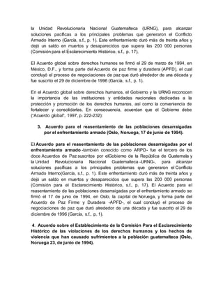 la Unidad Revolucionaria Nacional Guatemalteca (URNG), para alcanzar
soluciones pacíficas a los principales problemas que generaron el Conflicto
Armado Interno (García, s.f., p. 1). Este enfrentamiento duró más de treinta años y
dejó un saldo en muertos y desaparecidos que supera las 200 000 personas
(Comisión para el Esclarecimiento Histórico, s.f., p. 17).
El Acuerdo global sobre derechos humanos se firmó el 29 de marzo de 1994, en
México, D.F., y forma parte del Acuerdo de paz firme y duradera (APFD), el cual
concluyó el proceso de negociaciones de paz que duró alrededor de una década y
fue suscrito el 29 de diciembre de 1996 (García, s.f., p. 1).
En el Acuerdo global sobre derechos humanos, el Gobierno y la URNG reconocen
la importancia de las instituciones y entidades nacionales dedicadas a la
protección y promoción de los derechos humanos, así como la conveniencia de
fortalecer y consolidarlas. En consecuencia, acuerdan que el Gobierno debe
(“Acuerdo global”, 1997, p. 222-232):
3. Acuerdo para el reasentamiento de las poblaciones desarraigadas
por el enfrentamiento armado (Oslo, Noruega, 17 de junio de 1994).
El Acuerdo para el reasentamiento de las poblaciones desarraigadas por el
enfrentamiento armado -también conocido como ARPD- fue el tercero de los
doce Acuerdos de Paz suscritos por elGobierno de la República de Guatemala y
la Unidad Revolucionaria Nacional Guatemalteca -URNG-, para alcanzar
soluciones pacíficas a los principales problemas que generaron el Conflicto
Armado Interno(García, s.f., p. 1). Este enfrentamiento duró más de treinta años y
dejó un saldo en muertos y desaparecidos que supera las 200 000 personas
(Comisión para el Esclarecimiento Histórico, s.f., p. 17). El Acuerdo para el
reasentamiento de las poblaciones desarraigadas por el enfrentamiento armado se
firmó el 17 de junio de 1994, en Oslo, la capital de Noruega, y forma parte del
Acuerdo de Paz Firme y Duradera -APFD-, el cual concluyó el proceso de
negociaciones de paz que duró alrededor de una década y fue suscrito el 29 de
diciembre de 1996 (García, s.f., p. 1).
4. Acuerdo sobre el Establecimiento de la Comisión Para el Esclarecimiento
Histórico de las violaciones de los derechos humanos y los hechos de
violencia que han causado sufrimientos a la población guatemalteca (Oslo,
Noruega 23, de junio de 1994).
 