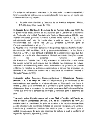 Es obligación del gobierno y un derecho de todos velar por nuestra seguridad y
tener en cuenta las victimas que desgraciadamente tiene que ser un medio para
fomentar una cultura y respeto.
5. Acuerdo sobre Identidad y Derechos de los Pueblos Indígenas - México,
D.F. (México), 31 de marzo de 1995
El Acuerdo Sobre Identidad y Derechos de los Pueblos Indígenas -AIDPI- fue
el quinto de los doce Acuerdos de Paz suscritos por el Gobierno de la República
de Guatemala y la Unidad Revolucionaria Nacional Guatemalteca (URNG), para
alcanzar soluciones pacíficas alConflicto Armado Interno (García, s.f., p. 1). Este
enfrentamiento duró más de treinta años y dejó un saldo en muertos y
desaparecidos que supera las 250 000 personas (Comisión para el
Esclarecimiento Histórico, s.f., p. 17).
El Acuerdo sobre identidad y derechos de los pueblos indígenas fue firmado el 31
de marzo de 1995, en México, D. F., y forma parte delAcuerdo de Paz Firme y
Duradera (APFD), el cual concluyó el proceso de negociaciones de paz que duró
alrededor de una década y fue suscrito el 29 de diciembre de 1996 (Procuraduría
de los Derechos Humanos, 2001).
De acuerdo con Condore (2007, p. 48), el Acuerdo sobre identidad y derechos de
los pueblos indígenas es el acuerdo que ha motivado mas reacciones de rechazo
–tanto en la sociedad civil y política, como en las esferas de gobierno–, tal como lo
evidencia la negativa de población guatemalteca a aprobar las propuestas de
reformas a la Constitución Política de la República de Guatemala durante la
Consulta Popular de 1999.
6. Acuerdo sobre Aspectos Socioeconómicos y Situaciones Agrarias
(México, D.F. 6 de mayo de 1996). La disponibilidad y la solidaridad de los
guatemaltecos son basadas en el desarrollo para un bien común que busca la
unidad y justicia para demandas de la población y para lograrlo se necesita el
dialogo para llegar a un acuerdo de paz social para una solución de necesidades.
Y más que todo dar a conocer los privilegios y beneficios para el desarrollo del
país.
7. Acuerdo sobre Fortalecimiento del poder Civil y Función del Ejercito en
una Sociedad Democrática (México, D.F. 19 de septiembre de 1996). Es
esencial que los ciudadanos del país se sometan a la participación que hace
posible el crecimiento económico de todos los sectores y dirigirse a una fuente de
inversiones y proveedores públicos con servicios para un bien común para la
unidad revolucionaria del país, con sistemas de justicia la cual la conforma el
organismo legislativo, ejecutivo y judicial.
 