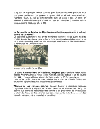 búsqueda de la paz por medios políticos, para alcanzar soluciones pacíficas a los
principales problemas que generó la guerra civil en el país centroamericano
(Condore, 2007, p. 40). El enfrentamiento duró 36 años y dejó un saldo en
muertos y desaparecidos que supera las 250 000 personas (Comisión para el
Esclarecimiento Histórico, s.f., p. 17).
La Revolución de Octubre de 1944, fenómeno histórico que marco la vida del
pueblo de Guatemala.
La sociedad guatemalteca ha tenido momentos estelares en los cuales ha sido
posible levantar la cabeza, mirar sobre el horizonte alejándose de las estrecheces
de la vida cotidiana y vislumbrar una vida mejor. Uno de estos momentos ha sido
la Revolución de Octubre de 1944.
Imagen de la revolución de 1944.
La Junta Revolucionaria de Gobierno, integrada por: Francisco Javier Arana,
Jacobo Árbenz Guzmán y Jorge Toriello Garrido, inició su trabajo el 25 de octubre
de 1944 y concluyó el 28 de febrero de 1945, emitiendo 68 Decretos-Leyes.
Este es el primer momento revolucionario, en el cual se intentan transformar
situaciones apremiantes para la sociedad guatemalteca.
Algunos de sus mayores aciertos fueron: disolver la Asamblea Nacional
Legislativa anterior y suprimir el permiso personal de vialidad. Se derogó el
decreto que eximía de responsabilidad criminal a los propietarios de fincas rústica
y administradores, por los crímenes que cometieran contra individuos encontrados
robando animales, frutos o productos forestales.
 