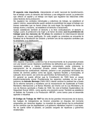 El aspecto más importante, interpretando el sentir nacional de transformación,
fue el trabajo como un derecho del individuo y una obligación social. La protección
que ofreció al capital y al trabajo con leyes que regularon las relaciones entre
estos factores de la producción.
Se regularon los contratos individuales y colectivos de trabajo, se estableció el
salario mínimo, especialmente quedó vedada la posibilidad de pagar el trabajo con
bienes materiales que no fueran dinero de curso legal. Se regularon las horas de
trabajo diurno y nocturno, se estableció el derecho a vacaciones.
Quedó establecido también el derecho a la libre sindicalización, el derecho a
huelga y paro, la protección a la mujer y al menor de edad, (con la prohibición de
trabajar para los menores de 14 años). Se estableció la indemnización laboral
por despido sin causa justificada. En este renglón se considera se encuentra la
fortaleza de la Revolución de Octubre y también uno de los aspectos centrales que
la arrastraría a su destrucción.
Otro aspecto importante y polémico fue el reconocimiento de la propiedad privada
con una función social. Quedaron prohibidos los latifundios por causa de utilidad o
necesidad pública o interés legalmente comprobado, podía ordenarse la
expropiación de la propiedad privada, previa indemnización. Este artículo
constitucional fue controversial. Además, pasaron a ser propiedad del Estado los
bienes de dominio público como las aguas, ingresos fiscales y municipales, el
subsuelo de la nación, así como los yacimientos de hidrocarburos y minerales.
En general se puede afirmar que la Constitución de 1945 tiene un sesgo
predominantemente social. Posiblemente los aspectos centrales en los que el
gobierno de Arévalo Bermejo (1945-1951) intentó cambiar la realidad fue a través
de la reforma bancaria y monetaria con la incorporación de Guatemala al Fondo
Monetario Internacional y al Banco Mundial, así mismo con la Ley Monetaria y la
Ley de Bancos aprobada a finales de 1946. Se creó el Instituto Guatemalteco de
Seguridad Social -IGSS-, como aporte a la previsión social. También se estableció
el Instituto de Fomento a la Producción -INFOP-, como banco para el desarrollo
agrícola e industrial.
El Código de Trabajo de 1947 fue otra de las grandes innovaciones de la época,
las huelgas de trabajadores se hicieron presentes en disputas del momento
amparadas por derechos legales. La novedad de aquel tiempo fue la profundidad
de los cambios que los legisladores y el gobierno intentaban imprimir a sus leyes.
No se quería volver al pasado, un pasado cargado de injusticias y gobiernos
dictatoriales.
 