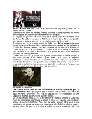 Jacobo Árbenz Guzmán (1951-1954) encabezó el segundo gobierno de la
Revolución de Octubre.
Valiéndose del apoyo de fuerzas políticas radicales, Arbenz promovió una mayor
profundización en los cambios y transformaciones del país.
Su proyecto de gobierno estuvo marcado por la construcción de la Hidroeléctrica
de Jurún Marinalá, la carretera al Atlántico y el Puerto Santo Tomás de Castilla;
pero su mayor esfuerzo se centró en la transformación del área rural.
El proyecto de mayor impacto social fue la Ley de Reforma Agraria conocido
popularmente como Decreto 900; y su brazo financiero, la Ley del Banco Nacional
Agrario. La Reforma Agraria tocó los intereses de la Compañía Frutera de
Guatemala (United Fruit Company), con propiedades en la Costa Sur e Izabal;
pero también la de muchos latifundistas, a la postre el sector más importante
dentro de las clases poderosas.
Como indica Jim Handy, la Reforma Agraria fue dos cosas al mismo tiempo: la
fruta más hermosa de la revolución y los clavos de su ataúd. Al despertar
problemas agrarios latentes en el interior del país contrapuso a sectores
importantes de las clases desposeídas que sumados a los intereses de las trans-
nacionales y los latifundistas formaron una coalición mortal para la Revolución de
Octubre y sus intenciones de cambios y transformación.
Jacobo Árbenz Guzmán
Las buenas intenciones de los revolucionarios fueron sepultadas por un
anticomunismo feroz, propagado por la nación más poderosa del mundo en
aquel momento, enterrando con esto las aspiraciones de construcción de una
utopía que muchos guatemaltecos aún hoy añoran.
La energía utópica liberada por la Revolución de Octubre arrastró a Guatemala
hacia la modernidad económica y social al poner en vigencia una legislación
acorde al momento histórico. Pero, con su caída, también abrió paso a una
reacción conservadora que solamente después de más de treinta años de conflicto
armado interno dio paso a una reforma política necesaria en nuestro país. Esta
 
