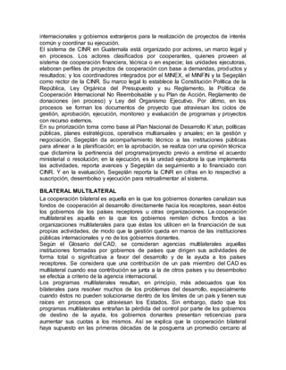 internacionales y gobiernos extranjeros para la realización de proyectos de interés
común y coordinar su ejecución.
El sistema de CINR en Guatemala está organizado por actores, un marco legal y
en procesos. Los actores clasificados por cooperantes, quienes proveen al
sistema de cooperación financiera, técnica o en especie; las unidades ejecutoras,
elaboran perfiles de proyectos de cooperación con base a demandas, productos y
resultados; y los coordinadores integrados por el MINEX, el MINFIN y la Segeplán
como rector de la CINR. Su marco legal lo establece la Constitución Política de la
República, Ley Orgánica del Presupuesto y su Reglamento, la Política de
Cooperación Internacional No Reembolsable y su Plan de Acción, Reglamento de
donaciones (en proceso) y Ley del Organismo Ejecutivo. Por último, en los
procesos se forman los documentos de proyecto que atraviesan los ciclos de
gestión, aprobación, ejecución, monitoreo y evaluación de programas y proyectos
con recurso externos.
En su priorización toma como base al Plan Nacional de Desarrollo K´atun, políticas
públicas, planes estratégicos, operativos multianuales y anuales; en la gestión y
negociación, Segeplán da acompañamiento técnico a las instituciones públicas
para alinear a la planificación; en la aprobación, se realiza con una opinión técnica
que dictamina la pertinencia del programa/proyecto previo a emitirse el acuerdo
ministerial o resolución; en la ejecución, es la unidad ejecutora la que implementa
las actividades, reporta avances y Segeplán da seguimiento a lo financiado con
CINR. Y en la evaluación, Segeplán reporta la CINR en cifras en lo respectivo a
suscripción, desembolso y ejecución para retroalimentar al sistema.
BILATERAL MULTILATERAL
La cooperación bilateral es aquella en la que los gobiernos donantes canalizan sus
fondos de cooperación al desarrollo directamente hacia los receptores, sean éstos
los gobiernos de los países receptores u otras organizaciones. La cooperación
multilateral es aquella en la que los gobiernos remiten dichos fondos a las
organizaciones multilaterales para que éstas los utilicen en la financiación de sus
propias actividades, de modo que la gestión queda en manos de las instituciones
públicas internacionales y no de los gobiernos donantes.
Según el Glosario del CAD, se consideran agencias multilaterales aquellas
instituciones formadas por gobiernos de países que dirigen sus actividades de
forma total o significativa a favor del desarrollo y de la ayuda a los países
receptores. Se considera que una contribución de un país miembro del CAD es
multilateral cuando esa contribución se junta a la de otros países y su desembolso
se efectúa a criterio de la agencia internacional.
Los programas multilaterales resultan, en principio, más adecuados que los
bilaterales para resolver muchos de los problemas del desarrollo, especialmente
cuando éstos no pueden solucionarse dentro de los límites de un país y tienen sus
raíces en procesos que atraviesan los Estados. Sin embargo, dado que los
programas multilaterales entrañan la pérdida del control por parte de los gobiernos
de destino de la ayuda, los gobiernos donantes presentan reticencias para
aumentar sus cuotas a los mismos. Así se explica que la cooperación bilateral
haya supuesto en las primeras décadas de la posguerra un promedio cercano al
 