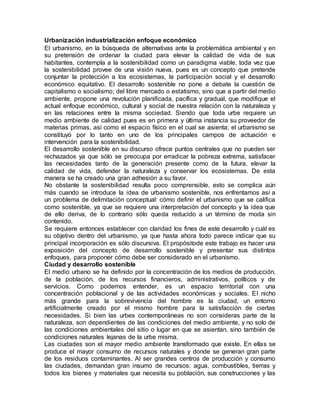 Urbanización industrialización enfoque económico
El urbanismo, en la búsqueda de alternativas ante la problemática ambiental y en
su pretensión de ordenar la ciudad para elevar la calidad de vida de sus
habitantes, contempla a la sostenibilidad como un paradigma viable, toda vez que
la sostenibilidad provee de una visión nueva, pues es un concepto que pretende
conjuntar la protección a los ecosistemas, la participación social y el desarrollo
económico equitativo. El desarrollo sostenible no pone a debate la cuestión de
capitalismo o socialismo; del libre mercado o estatismo, sino que a partir del medio
ambiente, propone una revolución planificada, pacífica y gradual, que modifique el
actual enfoque económico, cultural y social de nuestra relación con la naturaleza y
en las relaciones entre la misma sociedad. Siendo que toda urbe requiere un
medio ambiente de calidad pues es en primera y última instancia su proveedor de
materias primas, así como el espacio físico en el cual se asienta; el urbanismo se
constituyó por lo tanto en uno de los principales campos de actuación e
intervención para la sostenibilidad.
El desarrollo sostenible en su discurso ofrece puntos centrales que no pueden ser
rechazados ya que sólo se preocupa por erradicar la pobreza extrema, satisfacer
las necesidades tanto de la generación presente como de la futura, elevar la
calidad de vida, defender la naturaleza y conservar los ecosistemas. De esta
manera se ha creado una gran adhesión a su favor.
No obstante la sostenibilidad resulta poco comprensible, esto se complica aún
más cuando se introduce la idea de urbanismo sostenible, nos enfrentamos así a
un problema de delimitación conceptual: cómo definir el urbanismo que se califica
como sostenible, ya que se requiere una interpretación del concepto y la idea que
de ello deriva, de lo contrario sólo queda reducido a un término de moda sin
contenido.
Se requiere entonces establecer con claridad los fines de este desarrollo y cuál es
su objetivo dentro del urbanismo, ya que hasta ahora todo parece indicar que su
principal incorporación es sólo discursiva. El propósitode este trabajo es hacer una
exposición del concepto de desarrollo sostenible y presentar sus distintos
enfoques, para proponer cómo debe ser considerado en el urbanismo.
Ciudad y desarrollo sostenible
El medio urbano se ha definido por la concentración de los medios de producción,
de la población, de los recursos financieros, administrativos, políticos y de
servicios. Como podemos entender, es un espacio territorial con una
concentración poblacional y de las actividades económicas y sociales. El nicho
más grande para la sobrevivencia del hombre es la ciudad, un entorno
artificialmente creado por el mismo hombre para la satisfacción de ciertas
necesidades. Si bien las urbes contemporáneas no son consideras parte de la
naturaleza, son dependientes de las condiciones del medio ambiente, y no solo de
las condiciones ambientales del sitio o lugar en que se asientan, sino también de
condiciones naturales lejanas de la urbe misma.
Las ciudades son el mayor medio ambiente transformado que existe. En ellas se
produce el mayor consumo de recursos naturales y donde se generan gran parte
de los residuos contaminantes. Al ser grandes centros de producción y consumo
las ciudades, demandan gran insumo de recursos: agua, combustibles, tierras y
todos los bienes y materiales que necesita su población, sus construcciones y las
 