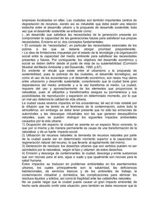 empresas localizadas en ellas. Las ciudades son también importantes centros de
degradación de recursos, siendo así es indudable que debe existir una relación
estrecha entre el desarrollo urbano y la propuesta de desarrollo sostenible; toda
vez que el desarrollo sostenible se entiende como:
(…)el desarrollo que satisface las necesidades de la generación presente sin
comprometer la capacidad de las generaciones futuras para satisfacer sus propias
necesidades. Encierra en sí, dos conceptos fundamentales:
• El concepto de “necesidades”, en particular las necesidades esenciales de los
pobres a los que se debería otorgar prioridad preponderante;
• La idea de limitaciones impuestas por el estado de la tecnología y la organización
social entre la capacidad del medio ambiente para satisfacer las necesidades
presentes y futuras. Por consiguiente, los objetivos del desarrollo económico y
social se deben definir desde el punto de vista de su sustentabilidad (Comisión
Mundial del Medio Ambiente y del Desarrollo, 1990, p.67).
Es evidente el vínculo que existe entre el urbanismo y la propuesta de
sostenibilidad, pues la pobreza de las ciudades, el desarrollo tecnológico, así
como el uso de los ecosistemas y el desarrollo económico, son nexos muy claros
entre urbanismo y desarrollo sustentable; considerando que la ciudad tiene gran
dependencia del medio ambiente y a la vez transforma al medio. La ciudad,
requiere del uso y aprovechamiento de los elementos que proporciona la
naturaleza, pues al utilizarlos y transformarlos asegura su permanencia y sus
posibilidades de reproducción y expansión en determinado momento, por lo que
un mal uso deteriora la calidad de vida urbana.
La ciudad causa severos impactos en los ecosistemas; tal vez el más notable por
la difusión que ha tenido es el fenómeno de la contaminación, sobre todo la
atmosférica, sin embargo se debe tener presente que no sólo las emisiones de
automóviles y las descargas industriales son las que generan desequilibrios
naturales, pues se pueden distinguir los siguientes impactos ambientales
causados por la vida urbana:
1) Ocupación del espacio: la ciudad se asienta en un espacio físico concreto, lo
que por sí mismo y de manera permanente es causa de una transformación de la
naturaleza y de un fuerte impacto social.
2) Utilización de recursos naturales: la demanda de recursos naturales por parte
de la ciudad puede ser en determinado momento superior a la capacidad de
regeneración natural del recurso, lo que llevaría al agotamiento del mismo.
3) Generación de residuos: los desechos urbanos que son vertidos pueden no ser
asimilados por la naturaleza, según el tipo y volumen de estos desechos.
4) Emisión y descarga de contaminantes: la ciudad, descarga y emite sustancias
que son nocivas para el aire, agua o suelo y que igualmente son nocivas para la
salud humana.
Estos impactos se traducen en problemas ambientales en los asentamientos
urbanos, los cuales principalmente son: la salubridad, las deficiencias
habitacionales, de servicios básicos y de los ambientes de trabajo, la
contaminación industrial y doméstica, las complicaciones para eliminar los
residuos líquidos y sólidos, así como la fragilidad ante las catástrofes naturales.
No se puede negar que la ciudad puede causar un gran impacto ambiental, de
hecho sería absurdo omitir esta situación, pero también se debe reconocer que la
 