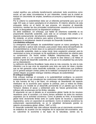 ciudad significa una profunda transformación estructural, tanto económica como
social, ya que estas circunstancias le son inherentes, siendo que la ciudad se
traduce en crecimiento de empleo, beneficios al consumo y superación de rezagos
sociales.
Por lo anterior la sostenibilidad debe ser un referente permanente para que en el
siglo XXI surja un nuevo paradigma en el urbanismo. El máximo atractivo de esta
propuesta radica en el hecho de que propone, sin renunciar al desarrollo
económico, resolver las dos principales complicaciones causados por la economía
actual: la desigualdad social y la degradación ecológica.
Se debe establecer, sin embargo, que hablar de urbanismo sostenible no es
propiamente desarrollo sostenible, pues este es un concepto más amplio y no
depende exclusivamente del urbanismo establecerlo.
No obstante, un primer problema para aplicar el término de sostenibilidad en el
urbanismo lo encontramos desde el concepto de Desarrollo Sostenible.
Los distintos enfoques
La emergencia del concepto de sostenibilidad supone un nuevo paradigma. Se
debe aprender a aplicar este concepto, pues poseer ideas claras del significado de
la sostenibilidad es un factor clave en su aplicación práctica en el urbanismo.
El desarrollo sostenible, dada su carga moral, tiene aceptación universal, pero la
unanimidad en torno al concepto no ha significado la uniformidad de criterios para
su comprensión. De hecho existen múltiples interpretaciones, algunas son
opuestas entre sí y en ocasiones no se respeta la idea básica y se falsea el
sentido original del desarrollo sostenible, por lo que en la actualidad hay una lucha
por su interpretación.
La definición del Informe Brundtland, hasta ahora la más conocida, ha sido la más
difundida y es la que sirve de argumento para toda una serie de ideas y teorías
que se han generado sobre desarrollo sostenible. Las definiciones que proliferan
por lo general excluyen ciertas partes de la totalidad conceptual de la cual son una
unidad integral, se pueden distinguir distintos enfoques de sostenibilidad:
El enfoque ecologista
Este enfoque restringe el concepto a la sustentabilidad ecológica, su posición
exclusivamente es que prevalezcan las condiciones indispensables para mantener
la vida humana de hoy y del futuro, sin embargo se desentiende del aspecto
distributivo de la economía para superar la pobreza, pero si reitera los límites
ecológicos y lo inviable de un desarrollo permanente en un planeta que es finito.
Tampoco destaca el apoyo y solidaridad para las futuras generaciones. Este
enfoque sólo se preocupa por los límites naturales.
El argumento es que el planeta es el ecosistema global, fuente de los recursos
necesarios para la sociedad y al mismo tiempo vertedero de todos los residuos
originados por la actividad económica. Como el planeta es finito, el ecosistema
global tiene obviamente límites tanto en cuanto fuente de recursos y capacidad
regenerativa, como en capacidad de asimilación. Como el sistema económico ha
evolucionado exponencialmente, es en la actualidad demasiado grande en
relación al ecosistema global...(Bifani, 1997, p.125)
El desarrollo sostenible bajo este enfoque necesita que el crecimiento económico
se estabilice de acuerdo con los márgenes de la capacidad del ecosistema, esto
es: subordinar la economía a las leyes de la naturaleza, siendo así, la
 