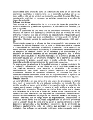 sostenibilidad será entendida como un estancamiento tanto en el crecimiento
económico cuantitativo y evidentemente en el desarrollo cualitativo por no ser
estos viables, más allá de un nivel que rebase la capacidad de carga. El enfoque,
estrictamente ecológico, no reconoce las variables económicas y sociales del
desarrollo sostenible.
Enfoque económico
Este enfoque es la elaboración de un concepto de desarrollo sostenible en
términos económicos y puede ser argumentado a partir del Informe Bruntland que
dice lo siguiente:
Vemos la posibilidad de una nueva era de crecimiento económico que ha de
fundarse en políticas que sostengan y amplíen la base de recursos del medio
ambiente; y creemos que ese crecimiento es absolutamente indispensable para
aliviar la gran pobreza que sigue acentuándose en buena parte del mundo en
desarrollo... (Comisión Mundial del Medio Ambiente y del Desarrollo, 1990, pp.21-
22)
El crecimiento económico a ultranza es visto como condición para proteger a la
naturaleza. La idea de inversión, a fin de lograr un desarrollo sostenible, asegura
la compatibilidad del crecimiento económico y el desarrollo con la protección del
medio ambiente. El crecimiento económico y el fortalecimiento de la competitividad
se reflejarán en inversión privada en la naturaleza y la biodiversidad y un
descenso en términos absolutos de las emisiones peligrosas para el medio
ambiente como resultado del desarrollo tecnológico de la empresa privada. Esta
concepción apuesta por un “crecimiento inteligente” de la economía suponiendo
que disminuye la presión general sobre el medio ambiente. Siendo así, el
desarrollo sostenible será consecuencia del crecimiento económico.
Se sostiene que es natural que la humanidad luche por el continuo crecimiento de
la producción y el consumo. La idea básica es que el crecimiento económico es
una condición necesaria para aumentar la protección y la renovación
medioambiental, pues creará inversión privada interesada en proteger los
ecosistemas. También el crecimiento económico se considera vital para el
desarrollo sostenible del mundo, porque sólo así se podrá distribuir la riqueza a los
que hoy son marginados. Mientras no exista crecimiento no podrá haber equidad.
Enfoque sectorial
La sustentabilidad es en esta perspectiva sólo una de las propiedades o criterios
para medir el desempeño de una actividad productiva en concreto. En este
sentido, se refiere a que un sector productivo en específico debe ser sostenible, de
manera que el proceso productivo no impacte al medio ambiente y a la vez sea
redituable en lo económico. El enfoque sectorial se limita sobre todo a planear
adecuadamente las actividades a desarrollar, realiza planes diversos de uso de
recursos naturales, efectúa estudios regionales de ordenamiento de ecosistemas,
estudios de costo-beneficio de proyectos de desarrollo, estudios de riesgo y de
impacto ambiental, con un rango micro de regionalización, seleccionando la
tecnología menos dañina a la naturaleza, compatible con los procesos productivos
y con la vocación de uso del suelo, a la vez que en la organización social se toman
decisiones consensadas y los beneficios económicos de la producción se
distribuyen equitativamente, entre los actores que participan en el proceso
productivo. Este enfoque es sumamente restringido, tanto en espacio como en
 