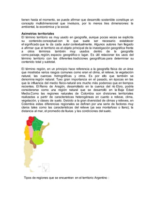 tienen hasta el momento, se puede afirmar que desarrollo sostenible constituye un
concepto multidimensional que involucra, por lo menos tres dimensiones: la
ambiental, la económica y la social.
Asimetrías territoriales
El término territorio es muy usado en geografía, aunque pocas veces se explicita
su contenido conceptual con lo que suele ser necesario establecer
el significado que le da cada autor contextualmente. Algunos autores han llegado
a afirmar que el territorio es el objeto principal de la investigación geográfica frente
a otros términos también muy usados dentro de la geografía
como paisaje, región, espacio geográfico o lugar. Es útil relacionar los usos del
término territorio con las diferentes tradiciones geográficas para determinar su
contenido total y subtotal.
El término región, en un principio hace referencia a la geografía física de un área
que mostraba varios rasgos comunes como eran el clima, el relieve, la vegetación
natural, las cuencas hidrográficas y otros. Es por ello que también se
denomina región natural. Tuvo gran importancia en el pasado, en épocas en las
que la influencia del medio físico-natural era mucho más poderoso que en tiempos
recientes. El Reino de Aragón, desarrollado en la cuenca del río Ebro, podría
considerarse como una región natural que se desarrolló en la Baja Edad
Media.Como las regiones naturales de Colombia son divisiones territoriales
realizadas a partir de características heterogéneas en cuanto a relieve, clima,
vegetación, y clases de suelo. Debido a la gran diversidad de climas y relieves, en
Colombia estas diferencias regionales se definen por una serie de factores muy
claros tales como las características del relieve (ya sea montañoso o llano), la
distancia al mar, el promedio de lluvias y las condiciones del suelo.
Tipos de regiones que se encuentran en el territorio Argentino :
 