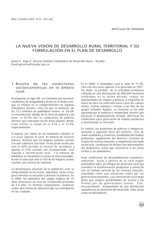 MVZ-Córdoba 2004; 9:(1), 359-362



                                                                                       ARTÍCULO DE OPINIÓN




    LA NUEVA VISIÓN DE DESARROLLO RURAL TERRITORIAL Y SU
           FORMULACIÓN EN EL PLAN DE DESARROLLO

Arturo E. Vega V. Director Instituto Colombiano de Desarrollo Rural – Incoder-
Email:gerencia@incoder.gov.co




1. R e s e ñ a d e l a s c o n d i c i o n e s              En el 2000, el desempleo rural se situó en 11,5%,
   socioeconómicas en el ámbito                             cifra casi tres veces superior a la generada en 1991.
                                                            Sin duda, la pérdida de la actividad económica
   rural.
                                                            reflejada en una disminución de 800.000 hectáreas
                                                            sembradas en la última década, redujo las
Al despuntar el siglo XXI, en Colombia aún persisten
                                                            oportunidades de empleo y provocó la migración de
condiciones de desigualdad y atraso en el medio rural,
                                                            mano de obra no calificada hacia zonas de cultivos
que se reflejan en el comportamiento de algunos
                                                            ilícitos, centros urbanos e incluso a las filas de los
indicadores sociales, entre los que se destacan: de
                                                            grupos armados ilegales. La situación se ha visto
los 12.2 millones de pobladores rurales, el 82.6%
                                                            agravada por la violencia e inseguridad, factores que
se encuentra por debajo de la línea de pobreza y de
                                                            provocan el desplazamiento forzado, deterioran las
éstos el 43.4% vive en condiciones de pobreza
                                                            condiciones para generación de empleo productivo
extrema; que contrastan con las áreas urbanas, donde
                                                            y desestimulan la inversión.
estos niveles se sitúan en el 51% y el 15.8%
respectivamente.
                                                            En síntesis, los problemas de pobreza e indigencia,
                                                            exclusión y expulsión física del territorio, crisis de
El ingreso per cápita de los habitantes urbanos es
                                                            orden económico y comercial, inviabilidad del modelo
2,5 veces superior al rural. En materia de servicios
                                                            productivo, agudización del deterioro creciente de
básicos, mientras que los hogares urbanos cuentan
                                                            la base de recursos naturales y rompimiento del tejido
con una cobertura casi total, en las áreas rurales tan
                                                            social rural, constituyen los hechos más determinantes
solo el 64% acceden al servicio de acueducto y
                                                            del diagnóstico actual que caracteriza a las zonas
apenas el 37% cuentan con alcantarillado. Con
                                                            rurales y sus pobladores.
relación a electrificación rural, 1,8 millones de
habitantes se encuentran en zonas no interconectadas.
                                                            Estas condiciones de desestabilización económica,
A esto se suma que sólo el 15% de los hogares rurales
                                                            ambiental social y política de lo rural exigen
cuentan con servicio de telefonía.
                                                            profundizar sobre un enfoque de desarrollo rural que
                                                            considere la transformación productiva y comercial
La desventajosa situación de la población rural se
                                                            con un manejo racional de los recursos naturales,
refleja también en los niveles educativos, factor critico
                                                            entendido como una utilización viable por las
para enfrentar la exclusión y derrotar la pobreza. En
                                                            generaciones presentes, y su conservación en el largo
el 2000, los habitantes del campo mayores de 15
                                                            plazo que asegure posibilidades de acceso a los
años alcanzaron un nivel de escolaridad promedio
                                                            mismos por las generaciones futuras. Esto,
de 4.4 años. En términos comparativos, recibieron
                                                            necesariamente acompañado de una distribución
cuatro años menos de educación que sus contrapartes
                                                            equitativa de los beneficios del desarrollo, tanto social
en las ciudades.
                                                            como territorialmente.



                                                                                                                 359
 
