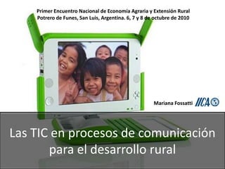 Primer Encuentro Nacional de Economía Agraria y Extensión Rural
    Potrero de Funes, San Luis, Argentina. 6, 7 y 8 de octubre de 2010




                                                      Mariana Fossatti




Las TIC en procesos de comunicación
       para el desarrollo rural
 
