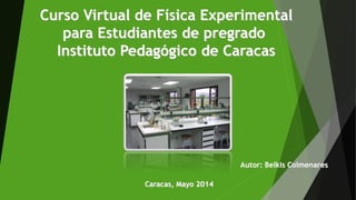 Curso Virtual de Física Experimental
para Estudiantes de pregrado
Instituto Pedagógico de Caracas
Autor: Belkis Colmenares
Caracas, Mayo 2014
 