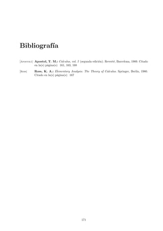 Bibliograf´
          ıa

[Apostol1] Apostol, T. M.: Calculus, vol. I (segunda edici´n). Revert´, Barcelona, 1989. Citado
                                                          o          e
           en la(s) p´gina(s) 161, 163, 168
                     a

[Ross]    Ross, K. A.: Elementary Analysis: The Theory of Calculus. Springer, Berl´ 1980.
                                                                                  ın,
          Citado en la(s) p´gina(s) 167
                           a




                                             171
 