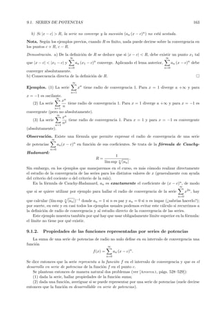 9.1. SERIES DE POTENCIAS                                                                                 163

  b) Si |x − c| > R, la serie no converge y la sucesi´n (an (x − c)n ) no est´ acotada.
                                                     o                       a
Nota. Seg´n los ejemplos previos, cuando R es ﬁnito, nada puede decirse sobre la convergencia en
           u
los puntos c + R, c − R.
Demostraci´n. a) De la deﬁnici´n de R se deduce que si |x − c| < R, debe existir un punto x1 tal
          o                   o
                           ∞                                                         ∞
                                           n
que |x − c| < |x1 − c| y         an (x1 − c) converge. Aplicando el lema anterior,         an (x − c)n debe
                           n=0                                                       n=0
converger absolutamente.
b) Consecuencia directa de la deﬁnici´n de R.
                                     o
                             ∞
Ejemplos. (1) La serie            xn tiene radio de convergencia 1. Para x = 1 diverge a +∞ y para
                            n=1
x = −1 es oscilante.
                 ∞
                    xn
   (2) La serie         tiene radio de convergencia 1. Para x = 1 diverge a +∞ y para x = −1 es
                     n
                n=1
convergente (pero no absolutamente).
                 ∞
                     xn
   (3) La serie         tiene radio de convergencia 1. Para x = 1 y para x = −1 es convergente
                     n2
                n=1
(absolutamente).
Observaci´n. Existe una f´rmula que permite expresar el radio de convergencia de una serie
         o               o
               ∞
de potencias         an (x − c)n en funci´n de sus coeﬁcientes. Se trata de la f´rmula de Cauchy-
                                         o                                      o
               n=0
Hadamard:
                                                           1
                                            R=                 n
                                                                           .
                                                 l´ sup
                                                  ım               |an |
Sin embargo, en los ejemplos que manejaremos en el curso, es m´s c´modo realizar directamente
                                                                    a o
el estudio de la convergencia de las series para los distintos valores de x (generalmente con ayuda
del criterio del cociente o del criterio de la ra´
                                                 ız).
    En la f´rmula de Cauchy-Hadamard, an es exactamente el coeﬁciente de (x − c)n , de modo
            o
                                                                                               ∞
que si se quiere utilizar por ejemplo para hallar el radio de convergencia de la serie              x2n , hay
                                                                                              n=0
que calcular (l´ sup n |an |)−1 donde an = 1 si n es par y an = 0 si n es impar (¿sabr´ hacerlo?);
                ım                                                                     ıas
por suerte, en este y en casi todos los ejemplos usuales podemos evitar este c´lculo si recurrimos a
                                                                               a
la deﬁnici´n de radio de convergencia y al estudio directo de la convergencia de las series.
           o
     Este ejemplo muestra tambi´n por qu´ hay que usar obligadamente l´
                                e          e                            ımite superior en la f´rmula:
                                                                                              o
el l´
    ımite no tiene por qu´ existir.
                         e

9.1.2.   Propiedades de las funciones representadas por series de potencias
   La suma de una serie de potencias de radio no nulo deﬁne en su intervalo de convergencia una
funci´n
     o
                                                    ∞
                                          f (x) =         an (x − c)n .
                                                    n=0
Se dice entonces que la serie representa a la funci´n f en el intervalo de convergencia y que es el
                                                   o
desarrollo en serie de potencias de la funci´n f en el punto c.
                                            o
   Se plantean entonces de manera natural dos problemas (ver [Apostol1, p´gs. 528–529]):
                                                                             a
   (1) dada la serie, hallar propiedades de la funci´n suma;
                                                    o
   (2) dada una funci´n, averiguar si se puede representar por una serie de potencias (suele decirse
                       o
entonces que la funci´n es desarrollable en serie de potencias).
                      o
 