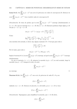 164           CAP´
                 ITULO 9. SERIES DE POTENCIAS. DESARROLLOS EN SERIE DE TAYLOR

                       ∞
Lema 9.1.5. Sea              an (x − c)n una serie de potencias con radio de convergencia R. Entonces la
                       n=0
        ∞
serie         n an (x − c)n−1 tiene tambi´n radio de convergencia R.
                                         e
        n=1

                                                                     ∞
Demostraci´n. Se trata de probar que la serie
          o                                                               n an (x − c)n−1 converge (absolutamente) si
                                                                    n=1
|x − c| < R y que no converge si |x − c| > R. Sea |x − c| < R. Entonces podemos elegir alg´n y ∈ R
                                                                                          u
tal que |x − c| < |y − c| < R.

                                                                                   n(x − c)n−1
                                   |nan (x − c)n−1 | = |an (y − c)n | ·                        .
                                                                                     (y − c)n

Como
                                                                                        n−1
                                         n(x − c)n−1          n    x−c
                                   l´
                                    ım            n
                                                     = l´
                                                        ım                                    = 0,
                                    n      (y − c)       n |y − c| y − c

esta sucesi´n est´ acotada, es decir, hay alguna constante M > 0 tal que para todo n
           o     a

                                                     n(x − c)n−1
                                                                 ≤ M.
                                                       (y − c)n

Por lo tanto, para todo n
                                          |nan (x − c)n−1 | ≤ M |an (y − c)n |.
                                          ∞                                                      ∞
                                                          n
Seg´n el teorema 9.1.4, la serie
   u                                           |an (y −c) | converge, as´ que la serie
                                                                        ı                             n an (x−c)n−1 converge
                                         n=1                                                    n=1
absolutamente.
   Si, por el contrario, |x − c| > R, entonces la sucesi´n (an (x − c)n ) no est´ acotada, luego la
                                                        o                       a
sucesi´n (nan (x − c)n ) tampoco lo est´ y la serie
      o                                a
                                                     ∞
                                                          n an (x − c)n−1
                                                    n=1

no converge.
                             ∞
Teorema 9.1.6. Sea                 an (x − c)n una serie de potencias de radio R > 0 y sea
                             n=0

                                                              ∞
                                                  f (x) =           an (x − c)n ,
                                                              n=0

deﬁnida si |x − c| < R. Entonces la funci´n f es derivable y si |x − c| < R se tiene
                                         o
                                                          ∞
                                               f (x) =          n an (x − c)n−1 .
                                                          n=1

Demostraci´n. Supongamos, para simpliﬁcar la notaci´n, que c = 0. Es decir,
          o                                        o
                                                                    ∞
                                                     f (x) =             an xn ,
                                                                  n=0
 