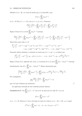 9.1. SERIES DE POTENCIAS                                                                                                     165

deﬁnida si |x| < R, y se trata de probar que f es derivable y que
                                                                 ∞
                                                   f (x) =             nan xn−1 ,
                                                                 n=1

si |x| < R. Sea |x| < s < R y sea y ∈ (−s, s), y = x. Entonces,
                                                       ∞                         ∞
                               f (y) − f (x)                     y n − xn                  y n − xn
                                             =              an            =           an            .
                                   y−x                             y−x                       y−x
                                                      n=0                       n=1

                                      ∞
Seg´n el lema 9.1.5, la serie
   u                                       nan xn−1 converge.
                                     n=1

                        ∞                         ∞                                          ∞
      f (y) − f (x)                                         y n − xn                                    y n − xn
                    −         nan xn−1 =              an             − nxn−1 =                    an             − nxn−1 .
          y−x                                                 y−x                                         y−x
                        n=1                     n=1                                         n=2

Ahora bien, para cada n ≥ 2,
   y n − xn
            − nxn−1 = y n−1 + y n−2 x + y n−3 x2 + · · · + yxn−2 + xn−1 − nxn−1
     y−x
                    = (y − x) y n−2 + 2y n−3 x + 3y n−4 x2 + · · · + (n − 2)yxn−3 + (n − 1)xn−2 .

Tomando valores absolutos y teniendo en cuenta que |x| < s, |y| < s, se deduce que

        y n − xn                                                                n(n − 1) n−2
                 − nxn−1 ≤ |y − x| (1 + 2 + 3 + · · · + (n − 1)) sn−2 = |y − x|         s    .
          y−x                                                                      2
                                                                                                   ∞
Seg´n el lema 9.1.5, aplicado dos veces, y el teorema 9.1.4, la serie
   u                                                                                                    n(n − 1)an sn−2 converge
                                                                                                  n=2
                                ∞
absolutamente. Sea M =                n(n − 1)|an |sn−2 . Hemos demostrado que
                               n=2

                                      ∞                      ∞
              f (y) − f (x)                                                       n(n − 1) n−2 M |y − x|
                            −              nan xn−1 ≤             |an | |y − x|           s   =          .
                  y−x                                                                2             2
                                     n=1                    n=2

Por consiguiente,
                                                                       ∞
                                              f (y) − f (x)
                                          l´
                                           ım               −                nan xn−1 = 0,
                                          y→x     y−x
                                                                       n=1
que es lo que ten´
                 ıamos que demostrar.

   La aplicaci´n reiterada de este resultado permite aﬁrmar:
              o
                            ∞
Corolario 9.1.7. Sea                an (x − c)n una serie de potencias de radio R > 0 y sea
                          n=0

                                                             ∞
                                                   f (x) =           an (x − c)n
                                                             n=0

si |x − c| < R. Entonces f tiene derivadas de todos los ´rdenes en (c − R, c + R), y se cumple
                                                        o
                                            ∞
                              (k)
                         f          (x) =         n(n − 1) · · · (n − k + 1) an (x − c)n−k .
                                            n=k
 