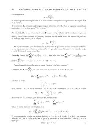 166         CAP´
               ITULO 9. SERIES DE POTENCIAS. DESARROLLOS EN SERIE DE TAYLOR

En consecuencia
                                               f (n) (c)
                                                         ,an =
                                                  n!
de manera que las sumas parciales de la serie son los correspondientes polinomios de Taylor de f
en el punto c.
Demostraci´n. La primera parte se prueba por inducci´n sobre k. Para la segunda, tomando en
            o                                       o
particular x = c, se sigue que f (n) (c) = n! an .
                                                           ∞                      ∞
Corolario 9.1.8. Si dos series de potencias                      an (x−c)n y           bn (x−c)n tienen la misma funci´n
                                                                                                                      o
                                                           n=0                   n=0
suma f en un cierto entorno del punto c, entonces las dos series tienen los mismos coeﬁcientes:
en realidad, para todo n ≥ 0 se cumple
                                                  f (n) (c)
                                                            .
                                                     an = bn =
                                                     n!
   El teorema muestra que “la derivaci´n de una serie de potencias se hace derivando cada uno
                                       o
de sus t´rminos, como si fuese un polinomio”; esto permite sumar f´cilmente determinadas series
        e                                                         a
a partir de otras de sumas conocidas.
                              ∞                                                               ∞
                                             1                                                                     1
Ejemplo. Puesto que                xn =         , |x| < 1, para tales x se tiene                    n xn−1 =            y, en
                                            1−x                                                                (1 − x)2
                             n=0                                                              n=1
           ∞
                                                  n−k                −k−1
general,         n(n − 1) · · · (n − k + 1) x           = k!(1 − x)         .
           n=k
      Tambi´n es util comprobar que se puede “integrar t´rmino a t´rmino”.
           e     ´                                      e         e
                             ∞
Teorema 9.1.9. Sea                an (x − c)n una serie de potencias de radio R > 0 y sea
                            n=0
                                             ∞
                                  f (x) =         an (x − c)n ,       x ∈ (c − R, c + R).
                                            n=0

Entonces la serie
                                                    ∞
                                                           an
                                                              (x − c)n+1
                                                          n+1
                                                    n=0
tiene radio R, y si F es una primitiva de f en (c − R, c + R), para cada x ∈ (c − R, c + R) se veriﬁca
                                                               ∞
                                                                    an
                                      F (x) = F (c) +                  (x − c)n+1 .
                                                                   n+1
                                                            n=0

Demostraci´n. Ya sabemos, por el lema 9.1.5, que las series
          o
                                     ∞                                  ∞
                                             an
                                                (x − c)n+1 ,                    an (x − c)n
                                            n+1
                                     n=0                               n=0

tienen el mismo radio de convergencia. Sea
                                       ∞
                                              an
                             g(x) =              (x − c)n+1 ,            x ∈ (c − R, c + R).
                                             n+1
                                      n=0

El teorema anterior prueba que g tiene derivada en (c − R, c + R) igual a f , es decir, que g es una
primitiva de f en (c − R, c + R), por lo que F y g diﬁeren en una constante. Como g(c) = 0, se
sigue que
                                       F (x) − g(x) = F (c).
 