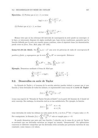 9.2. DESARROLLOS EN SERIE DE TAYLOR                                                             167

Ejercicios. (1) Probar que si |x| < 1, se tiene
                                                         ∞
                                                              (−1)n−1 n
                                      log(1 + x) =                   x .
                                                                 n
                                                        n=1

   (2) Probar que si |x| < 1, se tiene
                                                   ∞
                                                         (−1)n−1 2n−1
                                      arc tg x =                 x    .
                                                          2n − 1
                                                   n=1

    Hemos visto que en los extremos del intervalo de convergencia la serie puede no converger; si
lo hace, es interesante disponer de alg´n resultado que, bajo ciertas condiciones, garantice que la
                                       u
funci´n deﬁnida por la serie sea cuando menos continua, como el siguiente lema (su demostraci´n
     o                                                                                          o
puede verse en [Ross, Teor. 26.6, p´gs. 147–148]).
                                   a
                                  ∞
Lema 9.1.10 (de Abel). Sea             an (x − c)n una serie de potencias de radio de convergencia R
                                 n=0
                                                   ∞
positivo y ﬁnito, y supongamos que la serie              an Rn es convergente. Entonces
                                                   n=0

                                 ∞                               ∞
                                      an Rn =          l´
                                                        ım             an (x − c)n .
                                                 x→(c+R)−
                                n=0                              n=0

Ejemplo. Demostrar mediante el lema de Abel que
                          ∞                                            ∞
                               (−1)n−1                                       (−1)n   π
                                       = log 2 ;                                    = .
                                  n                                          2n + 1  4
                         n=1                                           n=0


9.2.    Desarrollos en serie de Taylor
   La f´rmula de Taylor y el teorema de la secci´n anterior pueden inducir a pensar que si una
        o                                           o
funci´n f tiene derivadas de todos los ´rdenes, es representable como suma de su serie de Taylor
     o                                 o
                                                   ∞
                                                        f (n) (c)
                                       f (x) =                    (x − c)n
                                                           n!
                                                 n=0

(como una especie de “f´rmula de Taylor llevada al l´
                        o                             ımite”) en la parte del dominio de f donde tal
serie converja. Sin embargo, la situaci´n real no es tan satisfactoria. Por ejemplo, la funci´n
                                       o                                                     o
                                                             2
                                                    e−1/x         si x > 0;
                                       f (x) =
                                                    0             si x ≤ 0,

tiene derivadas de todos los ´rdenes en cada punto de R, y en 0 es f (n) (0) = 0 para cada n ∈ N.
                             o
                                      ∞
                                         f (n) (0) n
Por consiguiente, la f´rmula f (x) =
                      o                           x solo se cumple para x = 0.
                                            n!
                                     n=0
    Se puede demostrar que para que una funci´n f coincida con la suma de su serie de Taylor
                                                   o
es necesario que sus derivadas sucesivas no tengan un tama˜o “desmesurado”. En aplicaciones
                                                               n
concretas es suﬁciente comprobar que las derivadas est´n acotadas por potencias sucesivas de una
                                                        a
constante, como vamos a ver ahora.
 