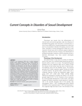 J Clin Res Ped Endo 2011;3(3):105-114
DOI: 10.4274/jcrpe.v3i3.22                                                                                                                   Review




   Current Concepts in Disorders of Sexual Development
                                                                              Gönül Öçal
                             Ankara University School of Medicine, Department of Pediatric Endocrinology, Ankara, Turkey




                                                                                          Introduction

                                                                                               Phenotypic sex results from the differentiation of
                                                                                          internal ducts and external genitalia under the influence of
                                                                                          sex-determining genes and hormones (1,2,3,4,5,6,7,8). In
                                                                                          one of every 4500 births, the genital appearance is abnormal
                                                                                          and it is not possible to decide at first glance the sex of the
                                                                                          infant. Disorders of sexual development (DSD) are a very
                                                                                          important clinical issue with its different aspects relating to
                                                                                          diagnosis, treatment and sex of rearing. The classification of
                                                                                          ambiguous genitalia in patients is difficult because similar or
                                                                                          identical phenotypes may have several aetiologies
                                                                                          (1,2,3,4,5).
                                                                                               Physiology of Sex Development
    ABSTRACT                                                                                   Sex determination is the result of a series of molecular
    Disorders of sex development (DSD) with or without ambiguous                          events that direct the undifferentiated bipotential gonad to
    genitalia require medical attention to reach a definite diagnosis.                    become either a testis or an ovary. The bipotential gonad
    Advances in identification of molecular causes of abnormal sex,
    heightened awareness of ethical issues and this necessitated a                        develops from the urogenital ridge. By 6-7 weeks of fetal
    re-evaluation of nomenclature. The term DSD was proposed for                          life, fetuses of both sexes have two sets of internal ducts:
    congenital conditions in which chromosomal, gonadal or anatomical sex
    is atypical. In general, factors influencing sex determination are                    the Müllerian ducts and the Wolffian ducts. The external
    transcriptional regulators, whereas factors important for sex                         genitalia at 6-7 weeks gestation appear female and include
    differentiation are secreted hormones and their receptors.The current
    intense debate on the management of patients with intersexuality and
                                                                                          a genital tubercle, the genital folds, urethral folds and a
    related conditions focus on four major issues: 1) aetiological diagnosis,             urogenital opening. During the bipotential stage, many
    2) assignment of gender, 3) indication for and timing of genital surgery,             genes (WT1, SF1, LHX9, LIM1, PAX2, GATA4, EMX2,
    4) the disclosure of medical information to the patient and his/her
    parents. The psychological and social implications of gender assignment               WNT4) are expressed at similarly low levels in XY and XX
    require a multidisciplinary approach and a team which includes                        gonadal ridges (9,10,11,12,13). However, all are necessary
    ageneticist, neonatologist, endocrinologist, gynaecologist, psychiatrist,
    surgeon and a social worker. Each patient should be evaluated                         for normal gonadal development in both sexes, with gene
    individually by multidisciplinary approach.                                           dosage and relative expression levels playing an important
    Key words: Sex development disorders, gonads, gender assignment                       role in the sexually divergent fate of the gonads. The
    Conflict of interest: None declared                                                   steroidogenic factor 1 (SF1), Wingless-type gene (WNT4)
    Received: 28.04.2011                  Accepted: 07.06.2011                            and Wilms tumor suppressor gene 1 (WT1) are expressed in
                                                                                          the urogenital ridge and have a role in the formation of the

                                                                     Address for Correspondence
                        Gönül Öçal MD, Ankara University School of Medicine, Department of Pediatric Endocrinology, Cebeci, Ankara, Turkey
                                         Phone: +90 312 595 64 04 Fax:+90 312 319 14 40 E-mail: gonulocal@gmail.com
                                          ©Journal of Clinical Research in Pediatric Endocrinology, Published by Galenos Publishing.



                                                                                                                                                     105
 