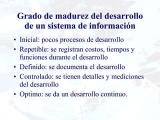 Grado de madurez del desarrollo de un sistema de información Inicial: pocos procesos de desarrollo Repetible: se registran costos, tiempos y funciones durante el desarrollo Definido: se documenta el desarrollo Controlado: se tienen detalles y mediciones del desarrollo Optimo: se da un desarrollo continuo. 