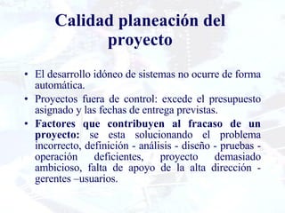 Calidad planeación del proyecto El desarrollo idóneo de sistemas no ocurre de forma automática. Proyectos fuera de control: excede el presupuesto asignado y las fechas de entrega previstas. Factores que contribuyen al fracaso de un proyecto:  se esta solucionando el problema incorrecto, definición - análisis - diseño - pruebas - operación deficientes, proyecto demasiado ambicioso, falta de apoyo de la alta dirección - gerentes –usuarios. 