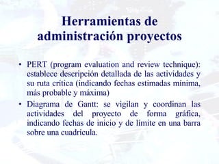 Herramientas de administración proyectos PERT (program evaluation and review technique): establece descripción detallada de las actividades y su ruta crítica (indicando fechas estimadas mínima, más probable y máxima) Diagrama de Gantt: se vigilan y coordinan las actividades del proyecto de forma gráfica, indicando fechas de inicio y de límite en una barra sobre una cuadrícula. 