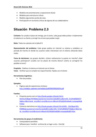 Desarrollo Sistemas Web
16
• Modelos de presentaciones o exposiciones (Guía)
• Modelos para estructurar críticas
• Modelo argumentar puntos de vista.
• Participación en reuniones críticas de algunos de sus colaboradores.
Situación Problema 2.3
Contexto: Se cumple el plazo de entrega, por lo tanto, cada grupo debe probar e implementar
el sistema en su cliente y corregir los errores que puedan surgir.
Roles: Todos los subroles de la tabla N°1
Representación del problema: Cada grupo publica en internet su sistema y establece un
periodo de marcha en donde los usuarios reales interactúan con el sistema utilizando datos
reales.
Toma de decisiones: Los grupos deciden: ¿Cómo realizaremos la puesta en marcha? ¿Qué
usuarios participaran? ¿Cuáles son los plazos de marcha blanca? ¿Cómo se corregirán los
posibles errores?
Propósito: Fidelizar el sistema en Internet con el cliente.
Tarea: Verificar que se cumplen los requerimientos fijados con el cliente.
Herramientas Cognitivas:
• Plan de pruebas.
Ejemplos:
• Páginas web de experiencias similares:
http://redalyc.uaemex.mx/redalyc/pdf/559/55924204.pdf
Fuentes:
• Proyectos punto.com en http://books.google.cl/books?id=EI-
XAvYJLLYC&pg=PA79&dq=puesta+en+marcha+webs&hl=es&ei=kiN_TL7jAYa8lQfJ6JT7
Dg&sa=X&oi=book_result&ct=result&resnum=8&ved=0CEgQ6AEwBw#v=onepage&q&
f=false
• Comercio electrónico en http://books.google.cl/books?id=HzG9fz-_2SoC&pg=RA1-
PA89&dq=puesta+en+marcha+webs&hl=es&ei=kiN_TL7jAYa8lQfJ6JT7Dg&sa=X&oi=bo
ok_result&ct=result&resnum=6&ved=0CD4Q6AEwBQ#v=onepage&q&f=false
Herramientas de apoyo al rendimiento:
• Computadores portátiles
• Software para transferir archivos de un lugar a otro. Cute ftp
 