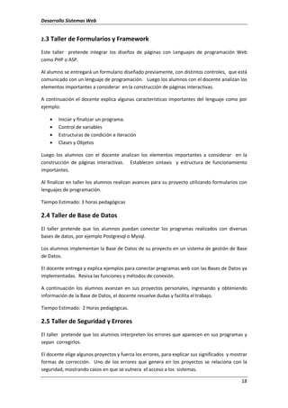 Desarrollo Sistemas Web
18
2.3 Taller de Formularios y Framework
Este taller pretende integrar los diseños de páginas con Lenguajes de programación Web
como PHP o ASP.
Al alumno se entregará un formulario diseñado previamente, con distintos controles, que está
comunicado con un lenguaje de programación. Luego los alumnos con el docente analizan los
elementos importantes a considerar en la construcción de páginas interactivas.
A continuación el docente explica algunas características importantes del lenguaje como por
ejemplo:
• Iniciar y finalizar un programa.
• Control de variables
• Estructuras de condición e iteración
• Clases y Objetos
Luego los alumnos con el docente analizan los elementos importantes a considerar en la
construcción de páginas interactivas. Establecen sintaxis y estructura de funcionamiento
importantes.
Al finalizar en taller los alumnos realizan avances para su proyecto utilizando formularios con
lenguajes de programación.
Tiempo Estimado: 3 horas pedagógicas
2.4 Taller de Base de Datos
El taller pretende que los alumnos puedan conectar los programas realizados con diversas
bases de datos, por ejemplo Postgresql o Mysql.
Los alumnos implementan la Base de Datos de su proyecto en un sistema de gestión de Base
de Datos.
El docente entrega y explica ejemplos para conectar programas web con las Bases de Datos ya
implementadas. Revisa las funciones y métodos de conexión.
A continuación los alumnos avanzan en sus proyectos personales, ingresando y obteniendo
información de la Base de Datos, el docente resuelve dudas y facilita el trabajo.
Tiempo Estimado: 2 Horas pedagógicas.
2.5 Taller de Seguridad y Errores
El taller pretende que los alumnos interpreten los errores que aparecen en sus programas y
sepan corregirlos.
El docente elige algunos proyectos y fuerza los errores, para explicar sus significados y mostrar
formas de corrección. Uno de los errores que genera en los proyectos se relaciona con la
seguridad, mostrando casos en que se vulnera el acceso a los sistemas.
 
