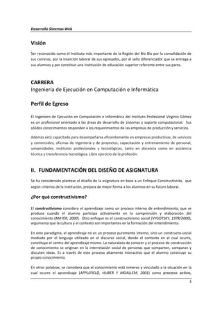 Desarrollo Sistemas Web
3
Visión
Ser reconocido como el Instituto más importante de la Región del Bío Bío por la consolidación de
sus carreras, por la inserción laboral de sus egresados, por el sello diferenciador que se entrega a
sus alumnos y por constituir una institución de educación superior referente entre sus pares.
CARRERA
Ingeniería de Ejecución en Computación e Informática
Perfil de Egreso
El Ingeniero de Ejecución en Computación e Informática del Instituto Profesional Virginio Gómez
es un profesional orientado a las áreas de desarrollo de sistemas y soporte computacional. Sus
sólidos conocimientos responden a los requerimientos de las empresas de producción y servicios.
Además está capacitado para desempeñarse eficientemente en empresas productivas, de servicios
y comerciales; oficinas de ingeniería y de proyectos; capacitación y entrenamiento de personal;
universidades, institutos profesionales y tecnológicos, tanto en docencia como en asistencia
técnica y transferencia tecnológica. Libre ejercicio de la profesión.
II. FUNDAMENTACIÓN DEL DISEÑO DE ASIGNATURA
Se ha considerado plantear el diseño de la asignatura en base a un Enfoque Constructivista, que
según criterios de la institución, prepara de mejor forma a los alumnos en su futuro laboral.
¿Por qué constructivismo?
El constructivismo considera el aprendizaje como un proceso interno de entendimiento, que se
produce cuando el alumno participa activamente en la comprensión y elaboración del
conocimiento (MAYER, 2000). Otro enfoque es el constructivismo social (VYGOTSKY, 1978/2000),
argumenta que la cultura y el contexto son importantes en la formación del entendimiento.
En este paradigma, el aprendizaje no es un proceso puramente interno, sino un constructo-social
mediado por el lenguaje utilizado en el discurso social, donde el contexto en el cual ocurre,
constituye el centro del aprendizaje mismo. La naturaleza de conocer y el proceso de construcción
de conocimiento se originan en la interrelación social de personas que comparten, comparan y
discuten ideas. Es a través de este proceso altamente interactivo que el alumno construye su
propio conocimiento.
En otras palabras, se considera que el conocimiento está inmerso y vinculado a la situación en la
cual ocurre el aprendizaje (APPLEFIELD, HUBER Y MOALLEM, 2001) como proceso activo,
 