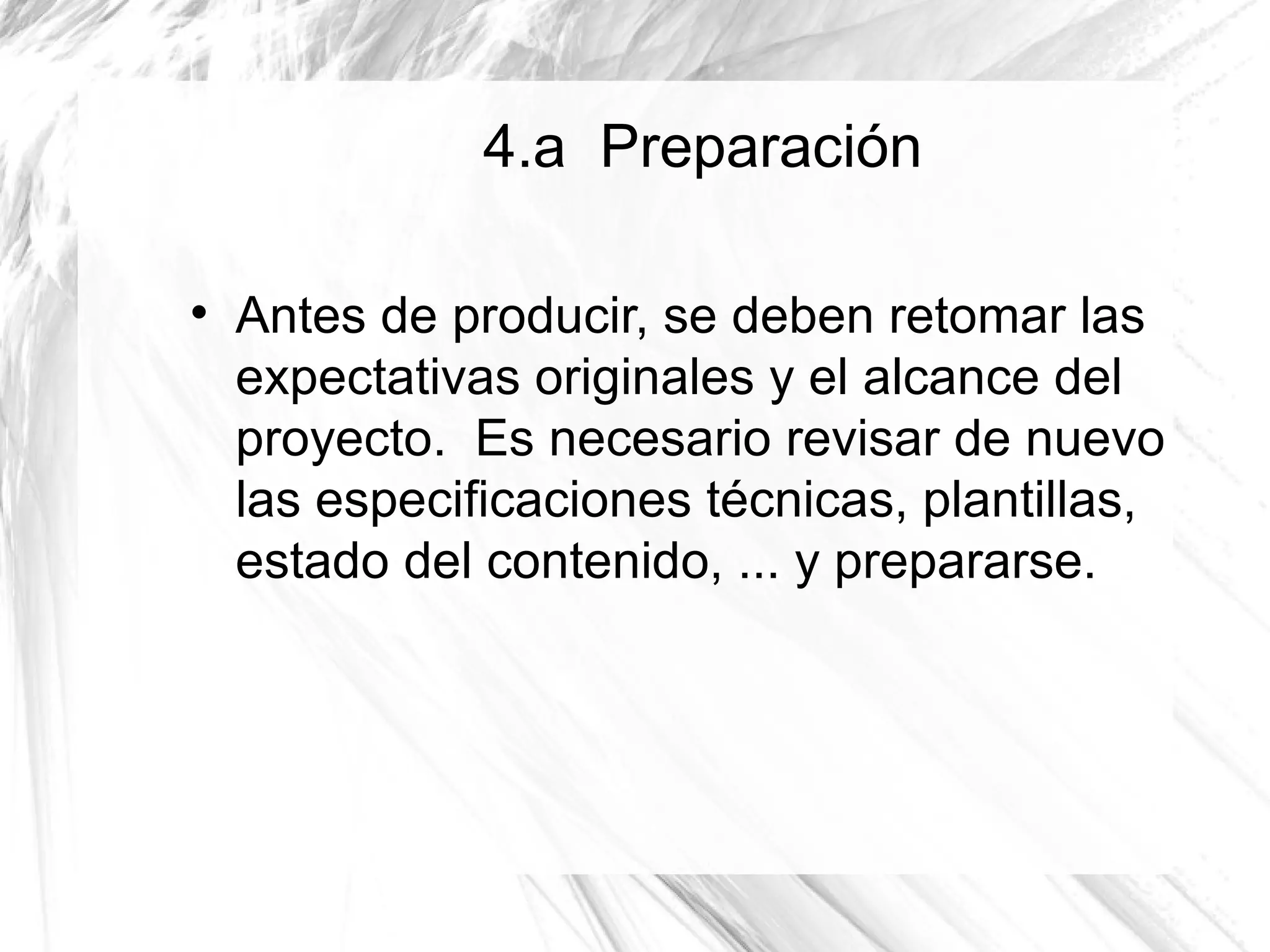 4.a Preparación


    Antes de producir, se deben retomar las
    expectativas originales y el alcance del
    proyecto. Es necesario revisar de nuevo
    las especificaciones técnicas, plantillas,
    estado del contenido, ... y prepararse.
 