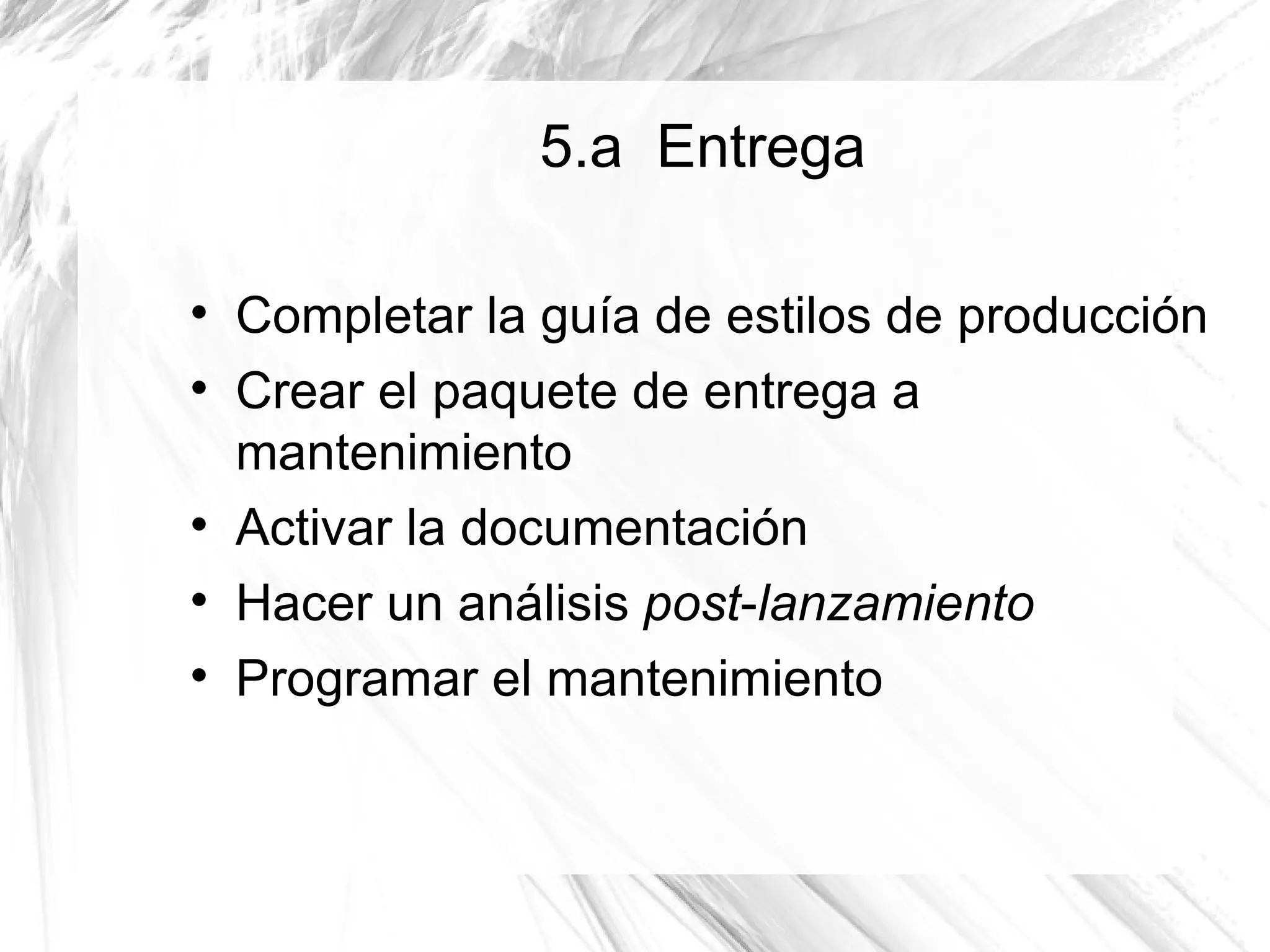 5.a Entrega


    Completar la guía de estilos de producción

    Crear el paquete de entrega a
    mantenimiento

    Activar la documentación

    Hacer un análisis post-lanzamiento

    Programar el mantenimiento
 