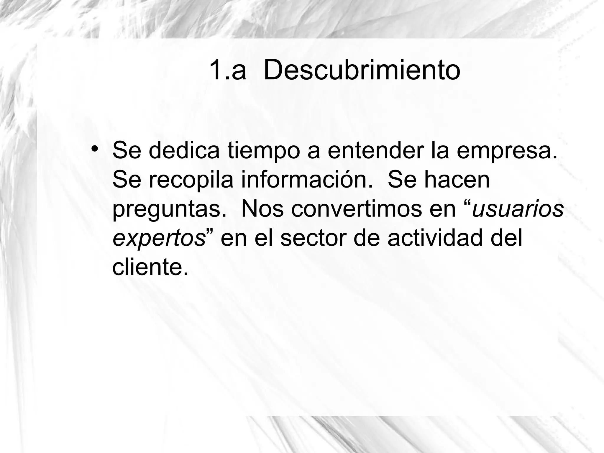 1.a Descubrimiento


    Se dedica tiempo a entender la empresa.
    Se recopila información. Se hacen
    preguntas. Nos convertimos en “usuarios
    expertos” en el sector de actividad del
    cliente.
 
