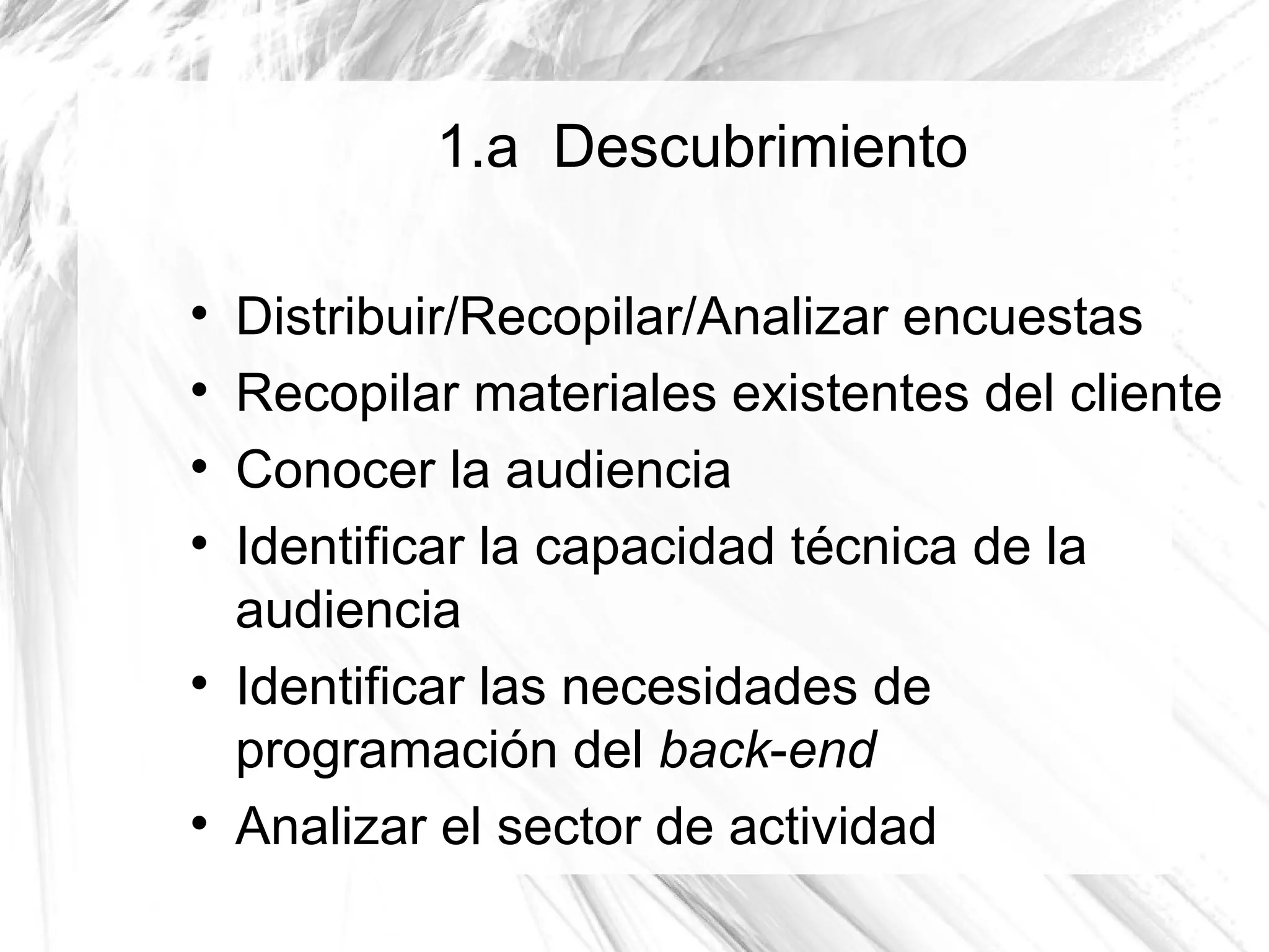 1.a Descubrimiento


    Distribuir/Recopilar/Analizar encuestas

    Recopilar materiales existentes del cliente

    Conocer la audiencia

    Identificar la capacidad técnica de la
    audiencia

    Identificar las necesidades de
    programación del back-end

    Analizar el sector de actividad
 