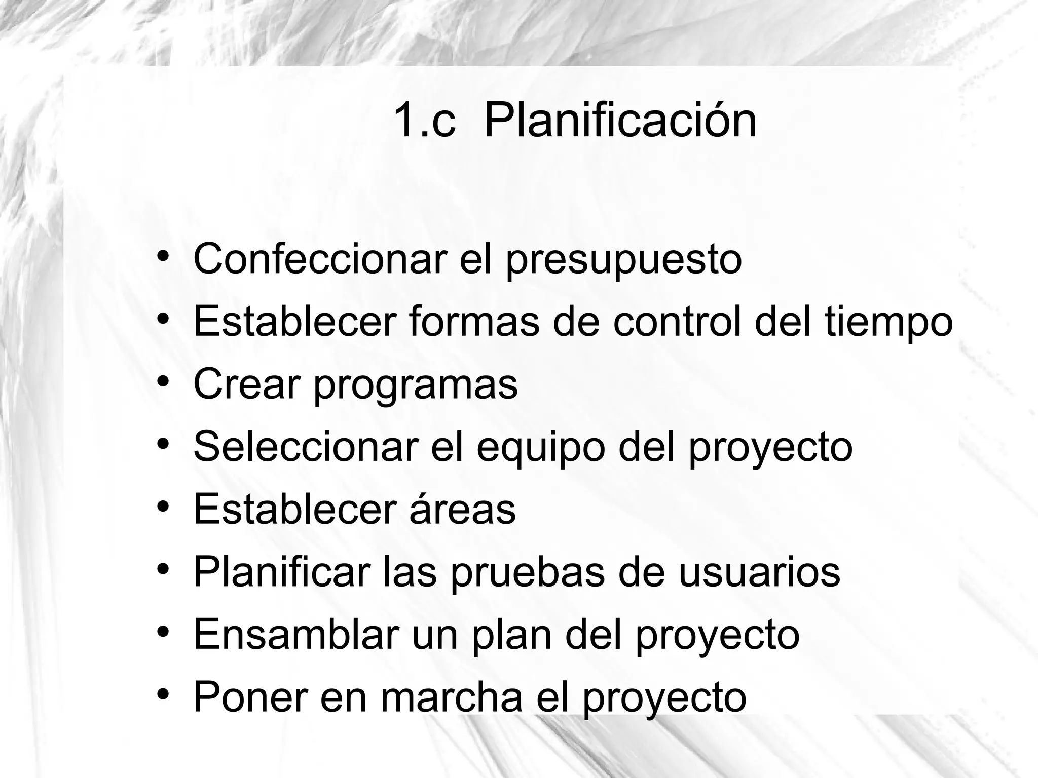 1.c Planificación


    Confeccionar el presupuesto

    Establecer formas de control del tiempo

    Crear programas

    Seleccionar el equipo del proyecto

    Establecer áreas

    Planificar las pruebas de usuarios

    Ensamblar un plan del proyecto

    Poner en marcha el proyecto
 