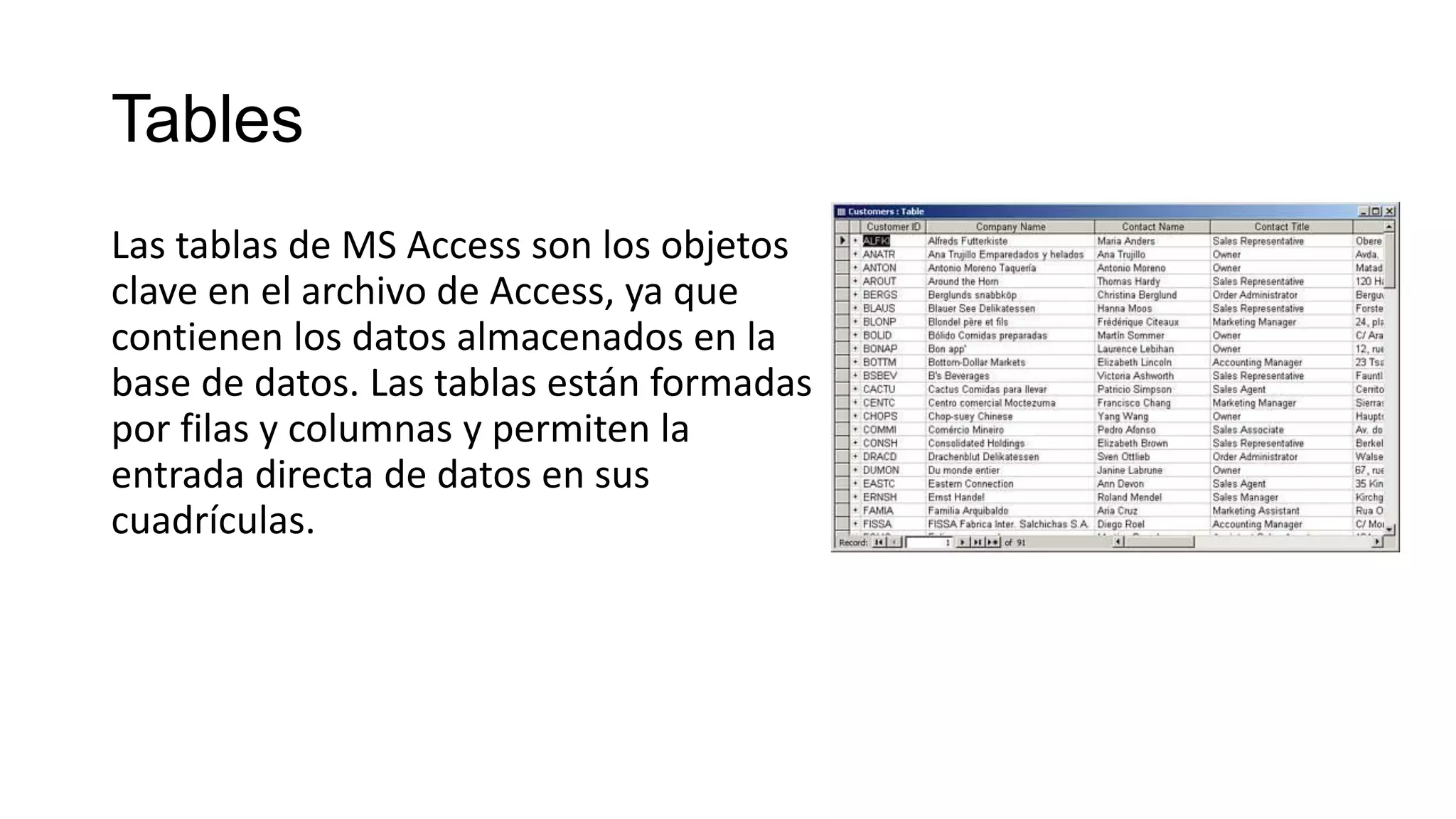 Tables
Las tablas de MS Access son los objetos
clave en el archivo de Access, ya que
contienen los datos almacenados en la
base de datos. Las tablas están formadas
por filas y columnas y permiten la
entrada directa de datos en sus
cuadrículas.
 